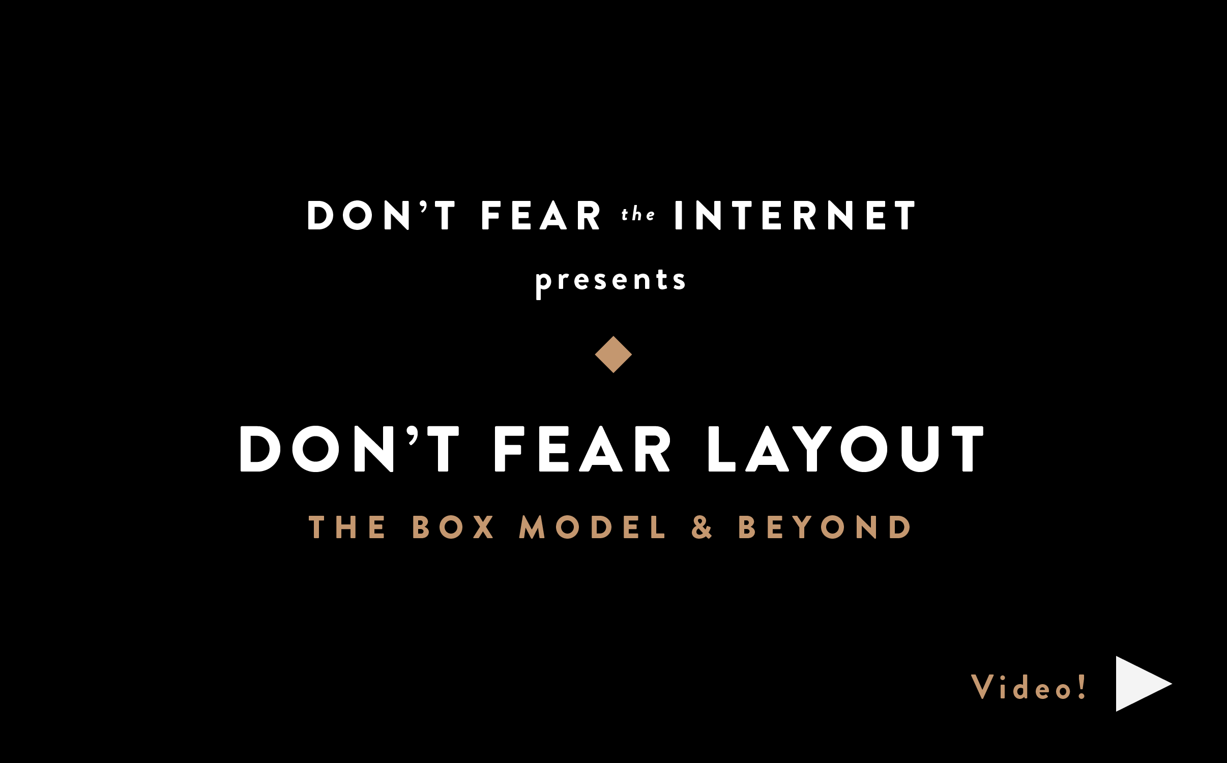 Don’t Fear LayoutDon’t Fear Web TypographyA Massive IntroductionDon’t Fear SpecificityTargeting Content with Classes & IDsDon’t Fear Starting From ScratchPart 2: CSSDon’t Fear Starting From ScratchPart 1: HTMLDon’t Fear the BrowserDeveloper Tools & Vanilla Ice CreamHTMLHamburger Text Markup LanguageNot A Series of TubesAn Internet PrimerFear Not!We’re Here to Help